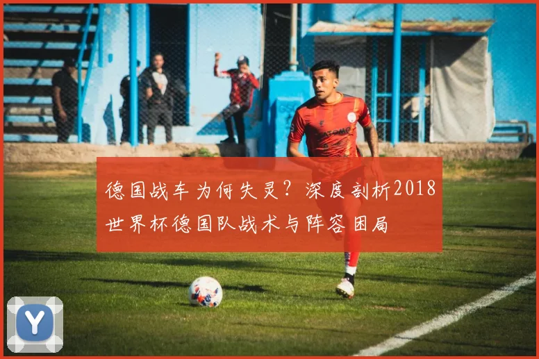 德国战车为何失灵?深度剖析2018世界杯德国队战术与阵容困局