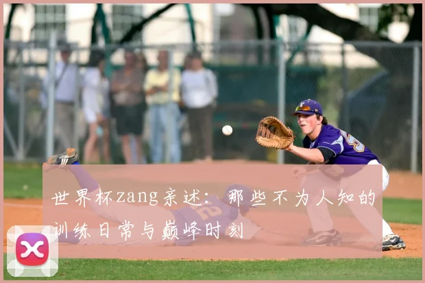 世界杯zang亲述：那些不为人知的训练日常与巅峰时刻