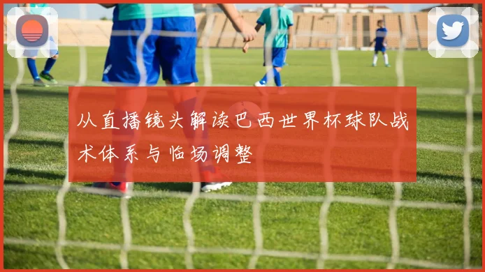 从直播镜头解读巴西世界杯球队战术体系与临场调整