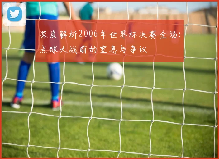 深度解析2006年世界杯决赛全场：点球大战前的窒息与争议